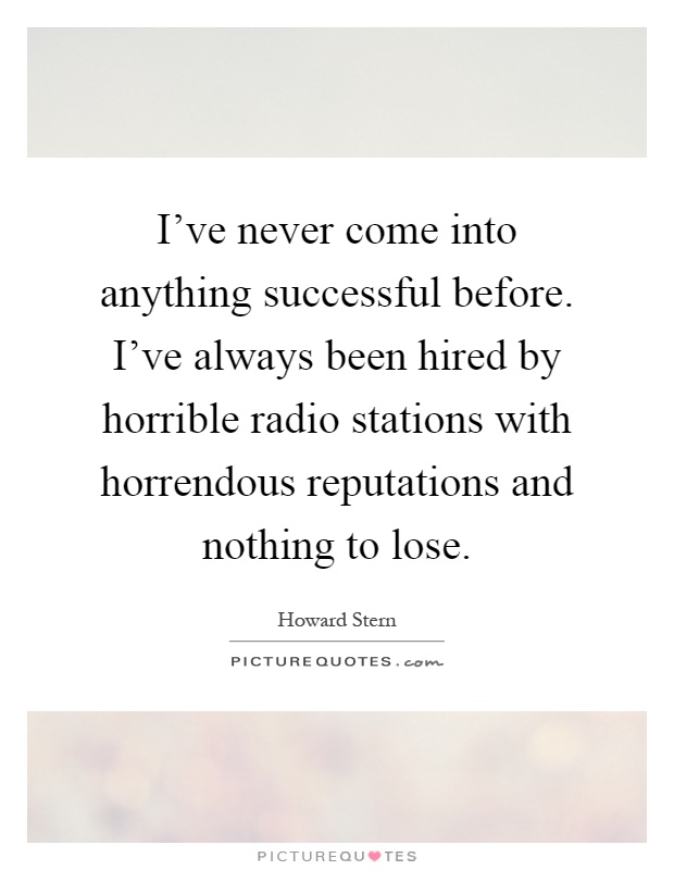 I've never come into anything successful before. I've always been hired by horrible radio stations with horrendous reputations and nothing to lose Picture Quote #1