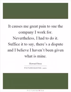 It causes me great pain to sue the company I work for. Nevertheless, I had to do it. Suffice it to say, there’s a dispute and I believe I haven’t been given what is mine Picture Quote #1