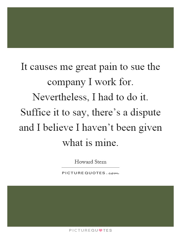 It causes me great pain to sue the company I work for. Nevertheless, I had to do it. Suffice it to say, there's a dispute and I believe I haven't been given what is mine Picture Quote #1