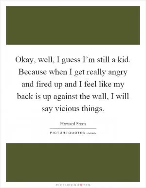 Okay, well, I guess I’m still a kid. Because when I get really angry and fired up and I feel like my back is up against the wall, I will say vicious things Picture Quote #1