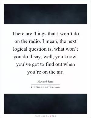 There are things that I won’t do on the radio. I mean, the next logical question is, what won’t you do. I say, well, you know, you’ve got to find out when you’re on the air Picture Quote #1