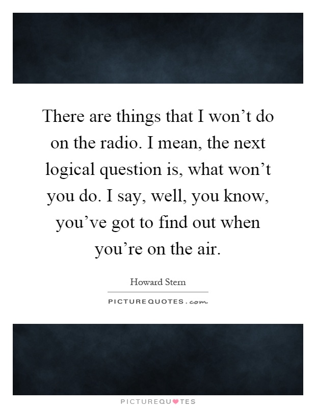 There are things that I won't do on the radio. I mean, the next logical question is, what won't you do. I say, well, you know, you've got to find out when you're on the air Picture Quote #1