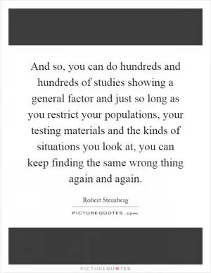 And so, you can do hundreds and hundreds of studies showing a general factor and just so long as you restrict your populations, your testing materials and the kinds of situations you look at, you can keep finding the same wrong thing again and again Picture Quote #1