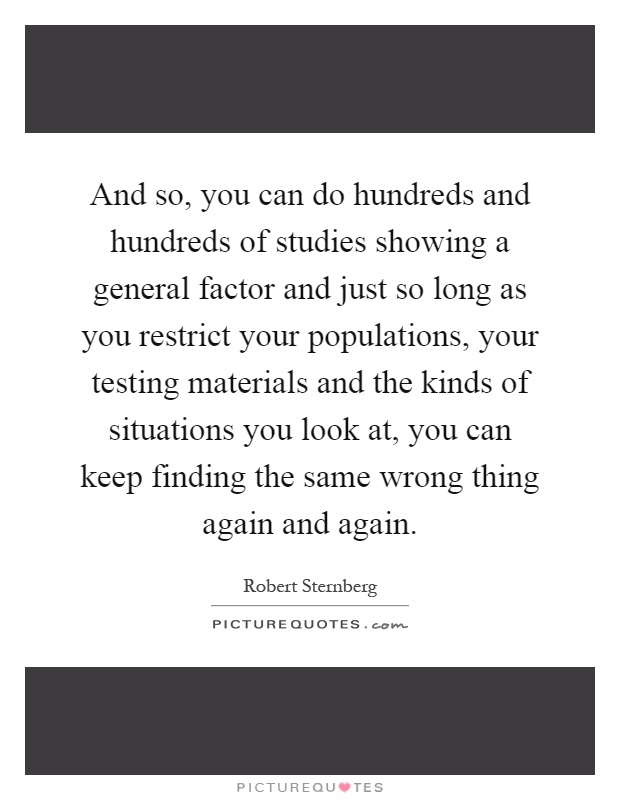 And so, you can do hundreds and hundreds of studies showing a general factor and just so long as you restrict your populations, your testing materials and the kinds of situations you look at, you can keep finding the same wrong thing again and again Picture Quote #1