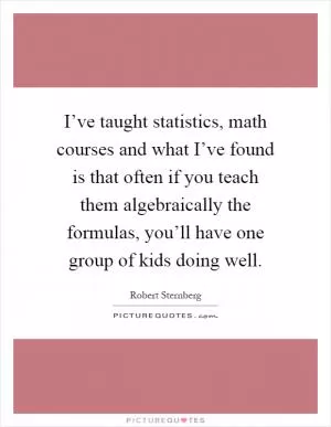 I’ve taught statistics, math courses and what I’ve found is that often if you teach them algebraically the formulas, you’ll have one group of kids doing well Picture Quote #1