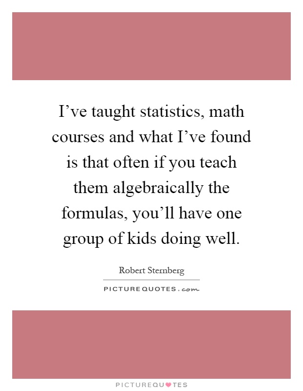 I've taught statistics, math courses and what I've found is that often if you teach them algebraically the formulas, you'll have one group of kids doing well Picture Quote #1