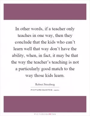 In other words, if a teacher only teaches in one way, then they conclude that the kids who can’t learn well that way don’t have the ability, when, in fact, it may be that the way the teacher’s teaching is not a particularly good match to the way those kids learn Picture Quote #1