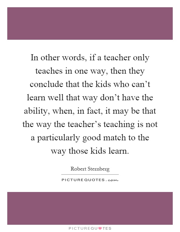 In other words, if a teacher only teaches in one way, then they conclude that the kids who can't learn well that way don't have the ability, when, in fact, it may be that the way the teacher's teaching is not a particularly good match to the way those kids learn Picture Quote #1