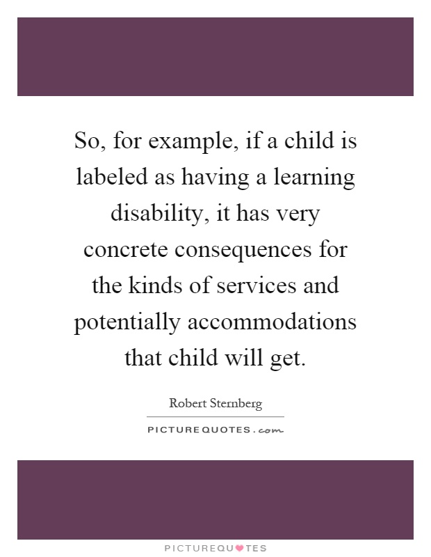 So, for example, if a child is labeled as having a learning disability, it has very concrete consequences for the kinds of services and potentially accommodations that child will get Picture Quote #1