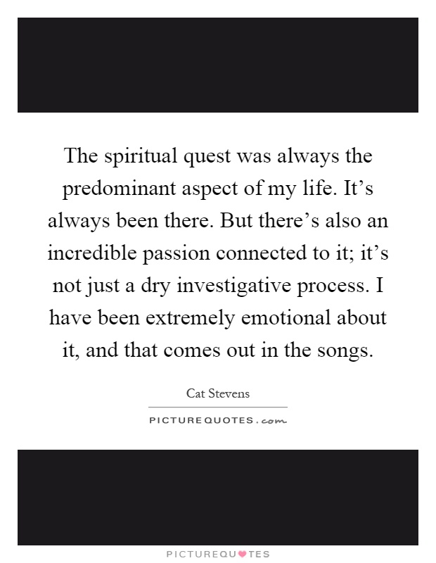 The spiritual quest was always the predominant aspect of my life. It's always been there. But there's also an incredible passion connected to it; it's not just a dry investigative process. I have been extremely emotional about it, and that comes out in the songs Picture Quote #1