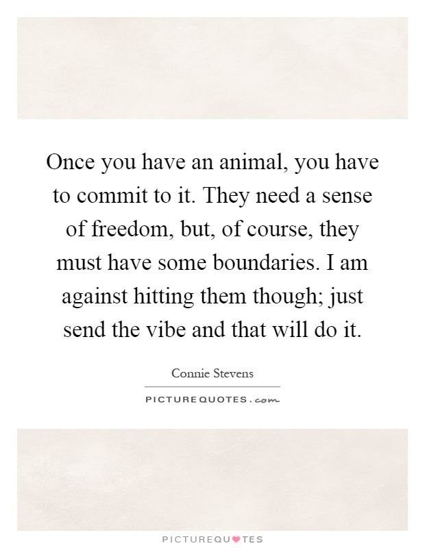 Once you have an animal, you have to commit to it. They need a sense of freedom, but, of course, they must have some boundaries. I am against hitting them though; just send the vibe and that will do it Picture Quote #1