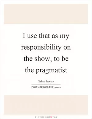 I use that as my responsibility on the show, to be the pragmatist Picture Quote #1