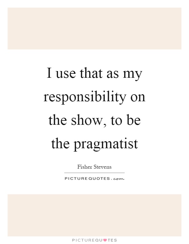 I use that as my responsibility on the show, to be the pragmatist Picture Quote #1