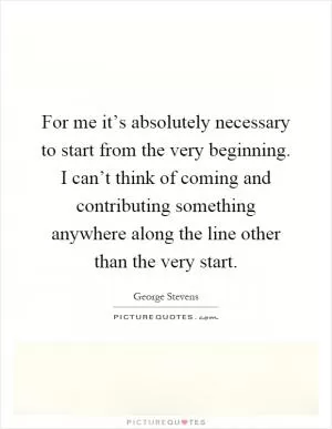 For me it’s absolutely necessary to start from the very beginning. I can’t think of coming and contributing something anywhere along the line other than the very start Picture Quote #1