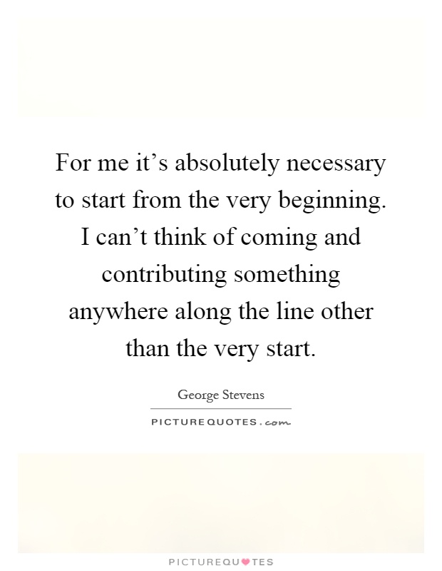 For me it's absolutely necessary to start from the very beginning. I can't think of coming and contributing something anywhere along the line other than the very start Picture Quote #1