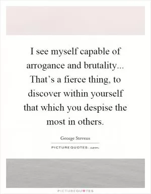 I see myself capable of arrogance and brutality... That’s a fierce thing, to discover within yourself that which you despise the most in others Picture Quote #1