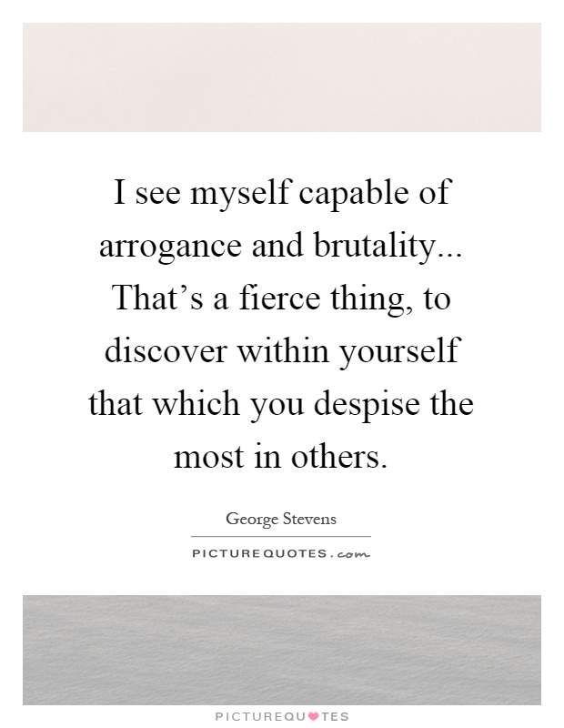 I see myself capable of arrogance and brutality... That's a fierce thing, to discover within yourself that which you despise the most in others Picture Quote #1