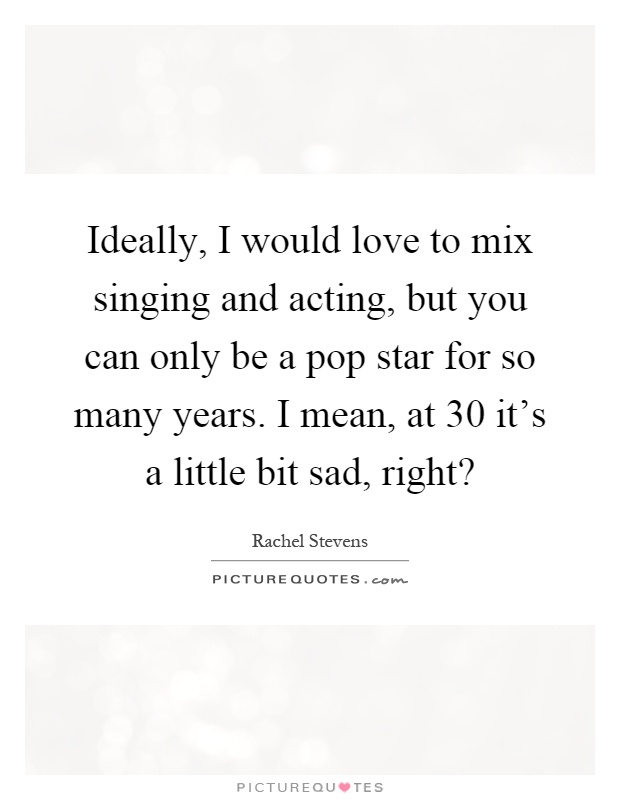Ideally, I would love to mix singing and acting, but you can only be a pop star for so many years. I mean, at 30 it's a little bit sad, right? Picture Quote #1