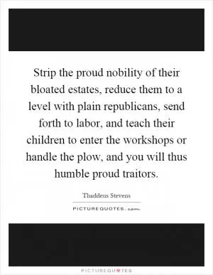 Strip the proud nobility of their bloated estates, reduce them to a level with plain republicans, send forth to labor, and teach their children to enter the workshops or handle the plow, and you will thus humble proud traitors Picture Quote #1