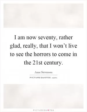 I am now seventy, rather glad, really, that I won’t live to see the horrors to come in the 21st century Picture Quote #1