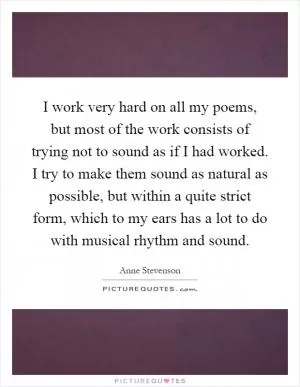 I work very hard on all my poems, but most of the work consists of trying not to sound as if I had worked. I try to make them sound as natural as possible, but within a quite strict form, which to my ears has a lot to do with musical rhythm and sound Picture Quote #1