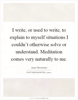 I write, or used to write, to explain to myself situations I couldn’t otherwise solve or understand. Meditation comes very naturally to me Picture Quote #1