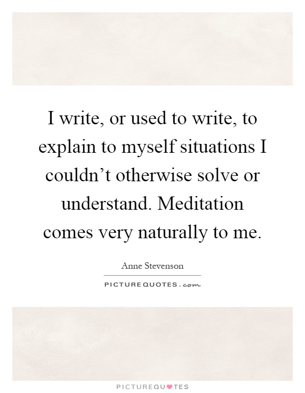 I write, or used to write, to explain to myself situations I couldn't otherwise solve or understand. Meditation comes very naturally to me Picture Quote #1