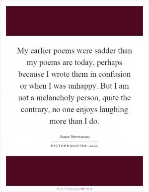 My earlier poems were sadder than my poems are today, perhaps because I wrote them in confusion or when I was unhappy. But I am not a melancholy person, quite the contrary, no one enjoys laughing more than I do Picture Quote #1