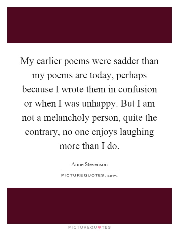My earlier poems were sadder than my poems are today, perhaps because I wrote them in confusion or when I was unhappy. But I am not a melancholy person, quite the contrary, no one enjoys laughing more than I do Picture Quote #1