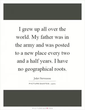 I grew up all over the world. My father was in the army and was posted to a new place every two and a half years. I have no geographical roots Picture Quote #1