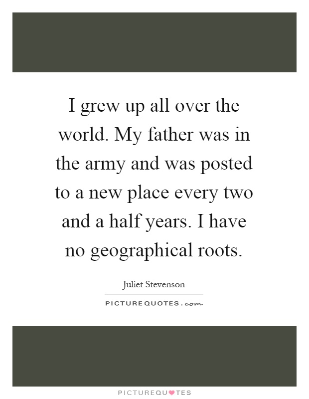 I grew up all over the world. My father was in the army and was posted to a new place every two and a half years. I have no geographical roots Picture Quote #1