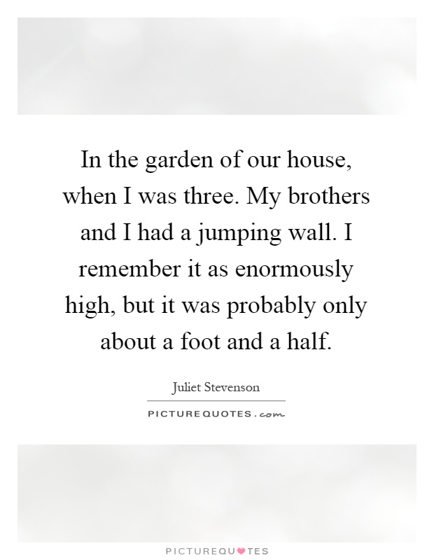 In the garden of our house, when I was three. My brothers and I had a jumping wall. I remember it as enormously high, but it was probably only about a foot and a half Picture Quote #1