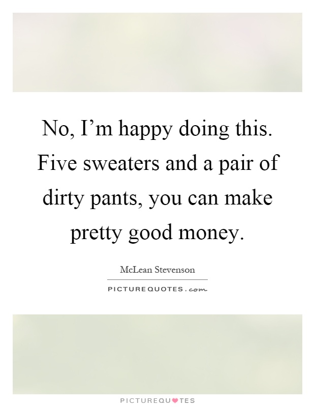 No, I'm happy doing this. Five sweaters and a pair of dirty pants, you can make pretty good money Picture Quote #1