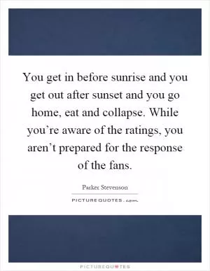 You get in before sunrise and you get out after sunset and you go home, eat and collapse. While you’re aware of the ratings, you aren’t prepared for the response of the fans Picture Quote #1