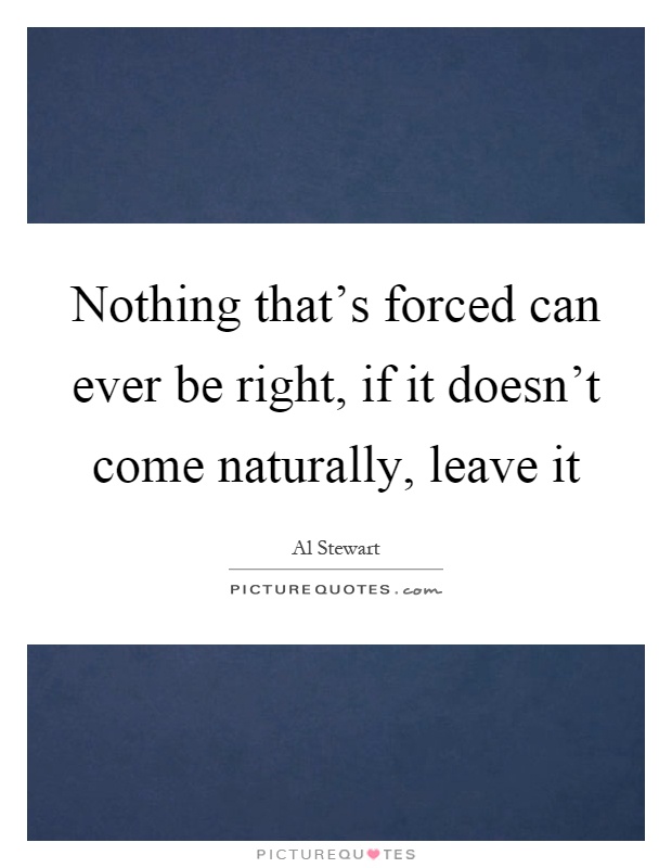 Nothing that's forced can ever be right, if it doesn't come naturally, leave it Picture Quote #1