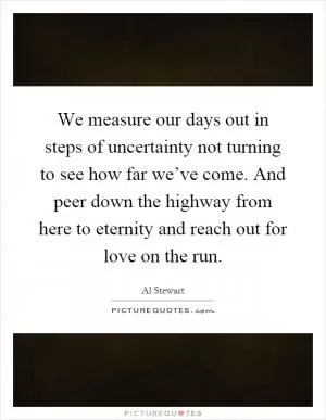 We measure our days out in steps of uncertainty not turning to see how far we’ve come. And peer down the highway from here to eternity and reach out for love on the run Picture Quote #1