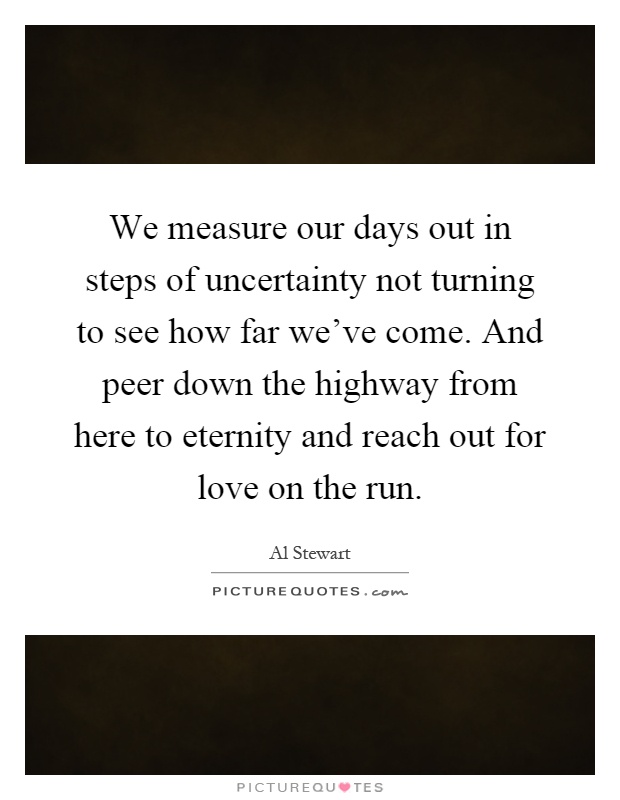 We measure our days out in steps of uncertainty not turning to see how far we've come. And peer down the highway from here to eternity and reach out for love on the run Picture Quote #1