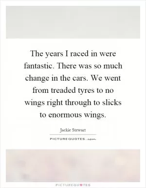 The years I raced in were fantastic. There was so much change in the cars. We went from treaded tyres to no wings right through to slicks to enormous wings Picture Quote #1