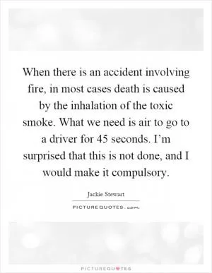 When there is an accident involving fire, in most cases death is caused by the inhalation of the toxic smoke. What we need is air to go to a driver for 45 seconds. I’m surprised that this is not done, and I would make it compulsory Picture Quote #1