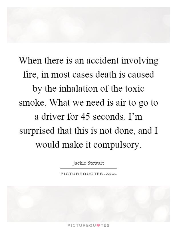 When there is an accident involving fire, in most cases death is caused by the inhalation of the toxic smoke. What we need is air to go to a driver for 45 seconds. I'm surprised that this is not done, and I would make it compulsory Picture Quote #1