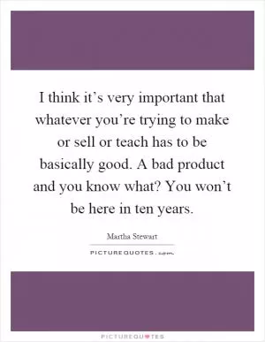 I think it’s very important that whatever you’re trying to make or sell or teach has to be basically good. A bad product and you know what? You won’t be here in ten years Picture Quote #1