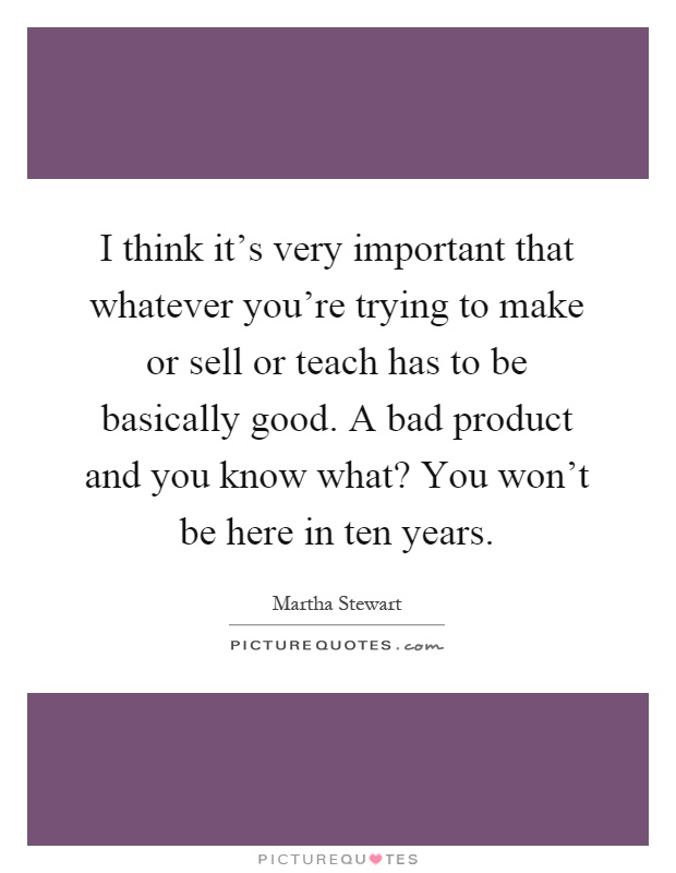 I think it's very important that whatever you're trying to make or sell or teach has to be basically good. A bad product and you know what? You won't be here in ten years Picture Quote #1