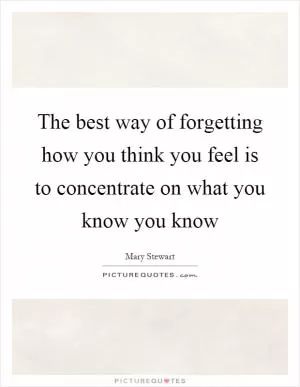 The best way of forgetting how you think you feel is to concentrate on what you know you know Picture Quote #1