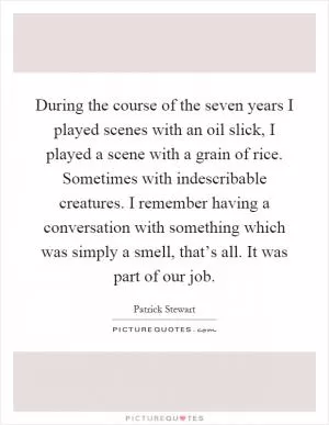 During the course of the seven years I played scenes with an oil slick, I played a scene with a grain of rice. Sometimes with indescribable creatures. I remember having a conversation with something which was simply a smell, that’s all. It was part of our job Picture Quote #1