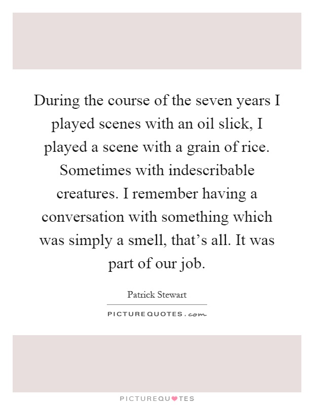 During the course of the seven years I played scenes with an oil slick, I played a scene with a grain of rice. Sometimes with indescribable creatures. I remember having a conversation with something which was simply a smell, that's all. It was part of our job Picture Quote #1