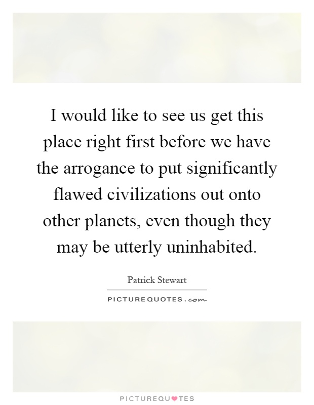 I would like to see us get this place right first before we have the arrogance to put significantly flawed civilizations out onto other planets, even though they may be utterly uninhabited Picture Quote #1