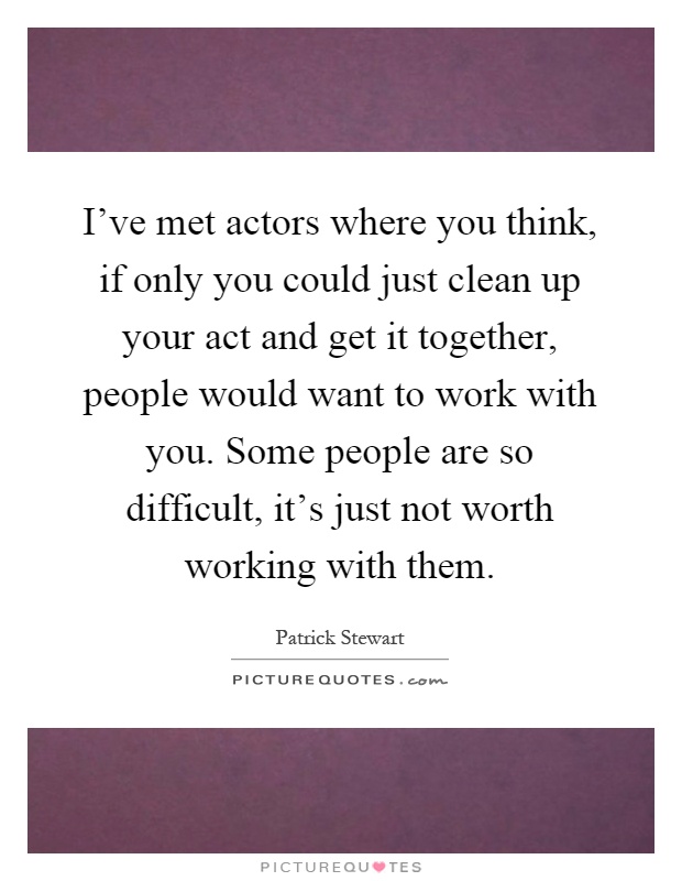 I've met actors where you think, if only you could just clean up your act and get it together, people would want to work with you. Some people are so difficult, it's just not worth working with them Picture Quote #1