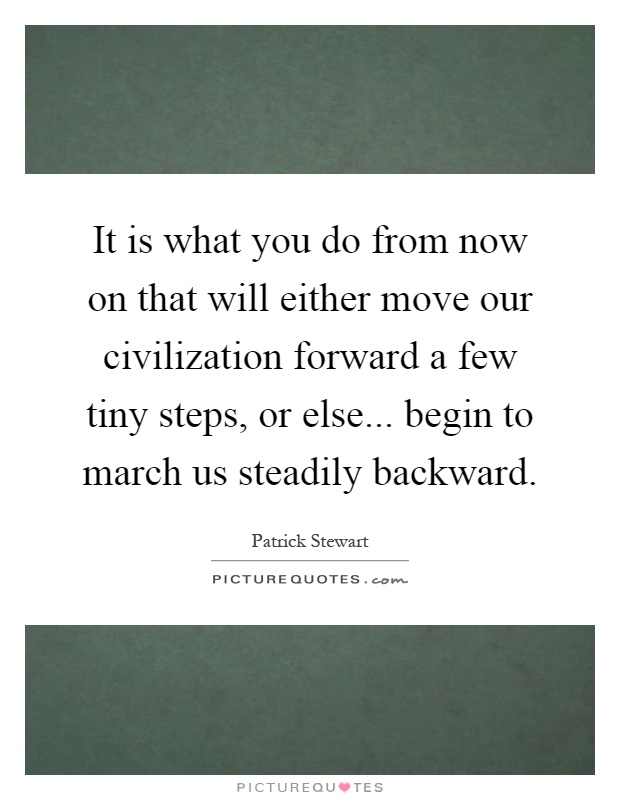It is what you do from now on that will either move our civilization forward a few tiny steps, or else... begin to march us steadily backward Picture Quote #1