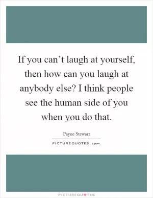 If you can’t laugh at yourself, then how can you laugh at anybody else? I think people see the human side of you when you do that Picture Quote #1