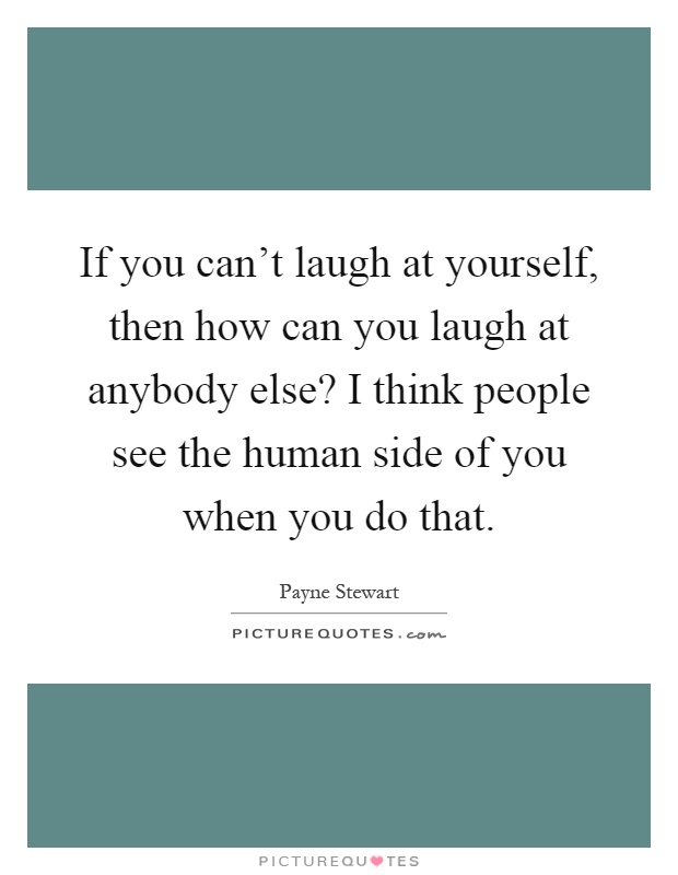 If you can't laugh at yourself, then how can you laugh at anybody else? I think people see the human side of you when you do that Picture Quote #1